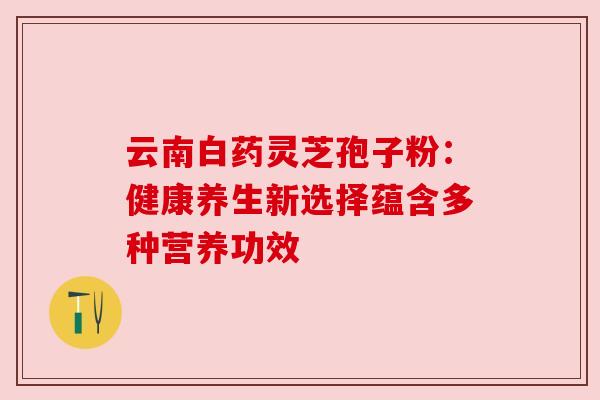云南白药灵芝孢子粉：健康养生新选择蕴含多种营养功效