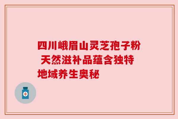 四川峨眉山灵芝孢子粉 天然滋补品蕴含独特地域养生奥秘