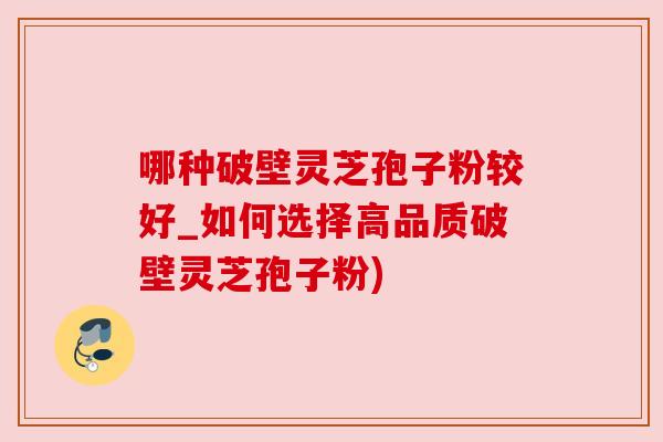 哪种破壁灵芝孢子粉较好_如何选择高品质破壁灵芝孢子粉)