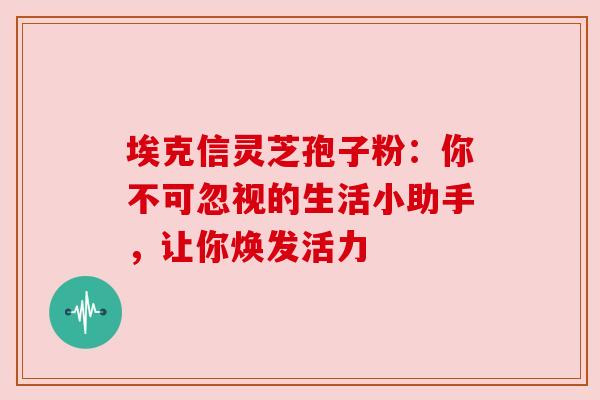 埃克信灵芝孢子粉：你不可忽视的生活小助手，让你焕发活力