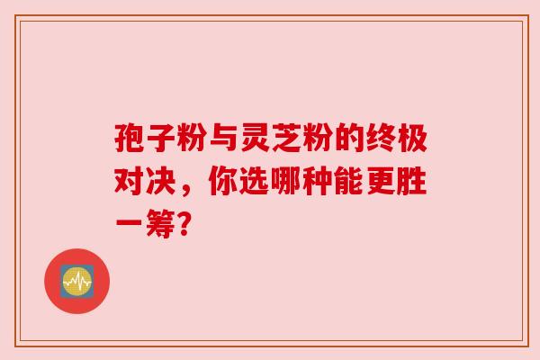 孢子粉与灵芝粉的终极对决，你选哪种能更胜一筹？