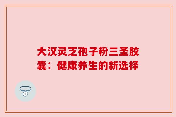 大汉灵芝孢子粉三圣胶囊：健康养生的新选择