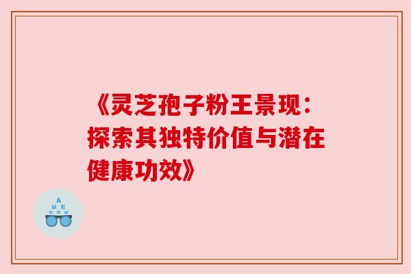 《灵芝孢子粉王景现：探索其独特价值与潜在健康功效》