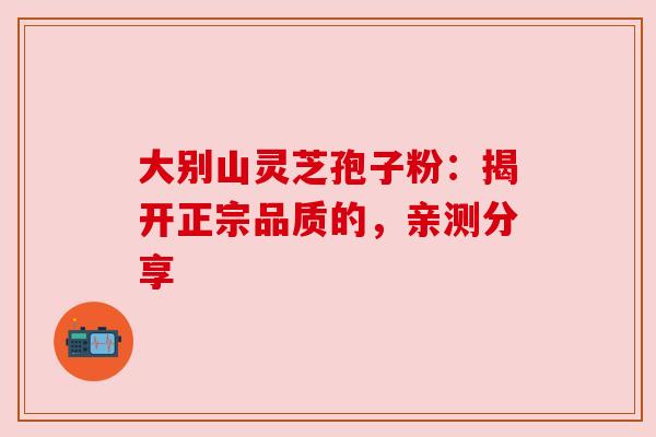 大别山灵芝孢子粉：揭开正宗品质的，亲测分享