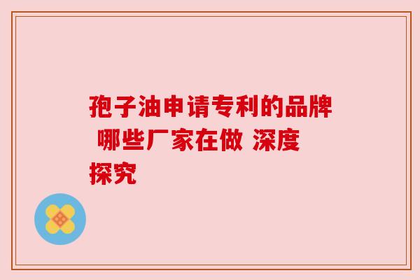 孢子油申请专利的品牌 哪些厂家在做 深度探究