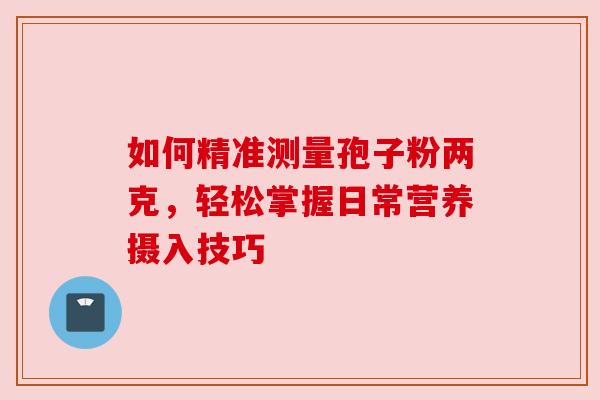 如何精准测量孢子粉两克,轻松掌握日常营养摄入技巧 如何精准测量孢子粉两克,轻松掌握日常营养摄入技巧