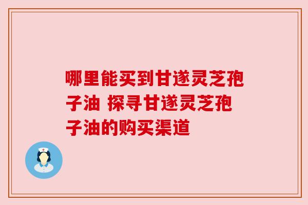 哪里能买到甘遂灵芝孢子油 探寻甘遂灵芝孢子油的购买渠道