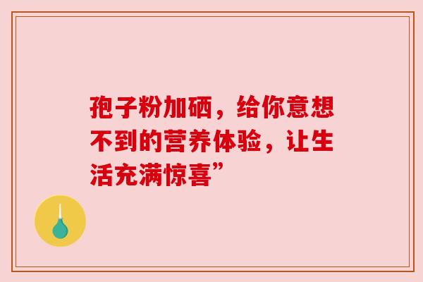 孢子粉加硒，给你意想不到的营养体验，让生活充满惊喜”