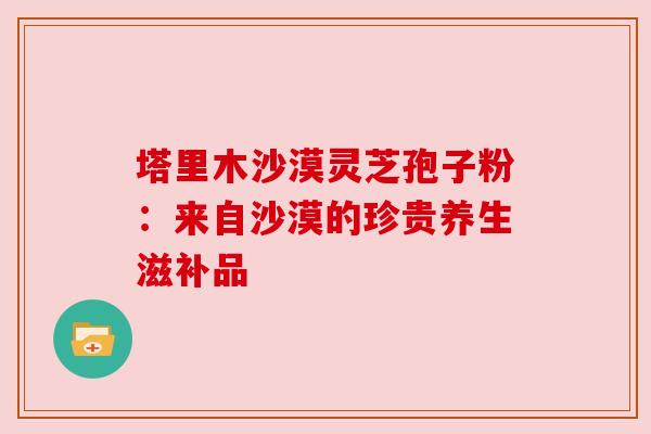 塔里木沙漠灵芝孢子粉：来自沙漠的珍贵养生滋补品