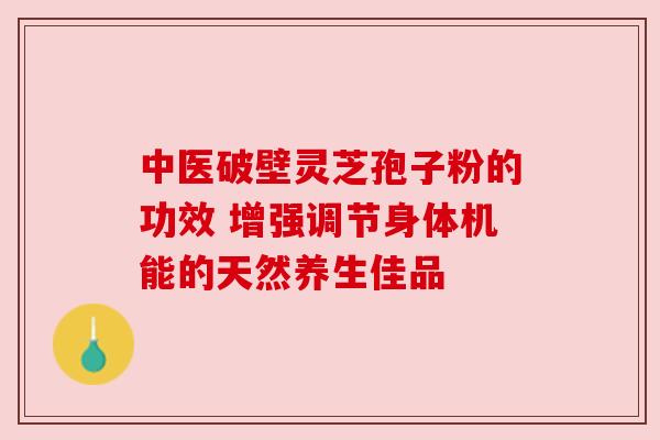 中医破壁灵芝孢子粉的功效 增强调节身体机能的天然养生佳品