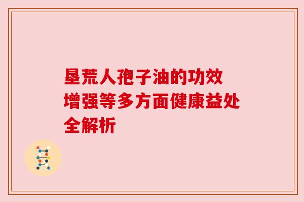 垦荒人孢子油的功效 增强等多方面健康益处全解析