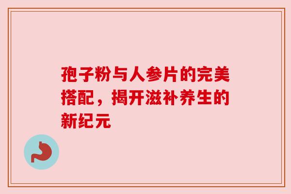 孢子粉与人参片的完美搭配,揭开滋补养生的新纪元 孢子粉与人参片的完美搭配,揭开滋补养生的新纪元