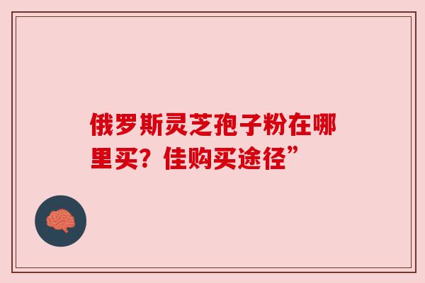 俄罗斯灵芝孢子粉在哪里买？佳购买途径”