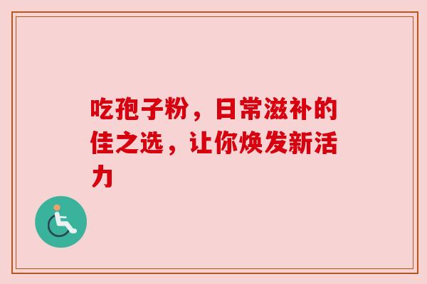 吃孢子粉，日常滋补的佳之选，让你焕发新活力