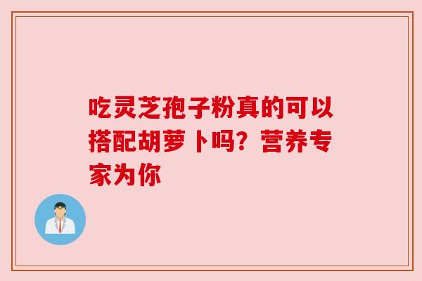 吃灵芝孢子粉真的可以搭配胡萝卜吗?营养专家为你 吃灵芝孢子粉真的可以搭配胡萝卜吗?营养专家为你
