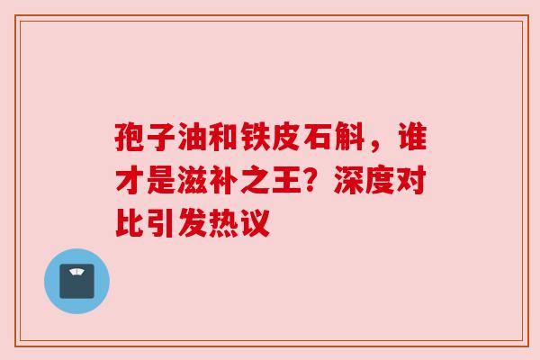 孢子油和铁皮石斛，谁才是滋补之王？深度对比引发热议