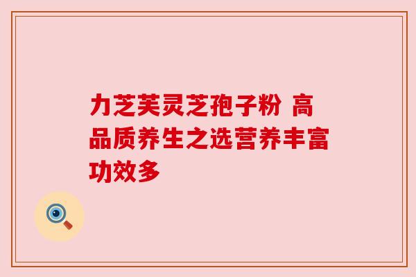 力芝芙灵芝孢子粉 高品质养生之选营养丰富功效多 力芝芙灵芝孢子粉 高品质养生之选营养丰富功效多
