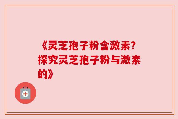 《灵芝孢子粉含激素？探究灵芝孢子粉与激素的》