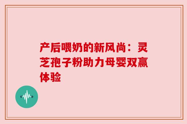 产后喂奶的新风尚:灵芝孢子粉助力母婴双赢体验 产后喂奶的新风尚:灵芝孢子粉助力母婴双赢体验