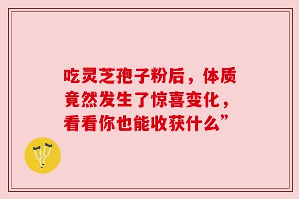 吃灵芝孢子粉后,体质竟然发生了惊喜变化,看看你也能收获什么” 吃灵芝孢子粉后,体质竟然发生了惊喜变化,看看你也能收获什么”