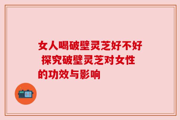 女人喝破壁灵芝好不好 探究破壁灵芝对女性的功效与影响