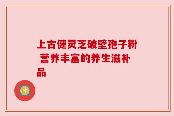 上古健灵芝破壁孢子粉 营养丰富的养生滋补品 上古健灵芝破壁孢子粉 营养丰富的养生滋补品