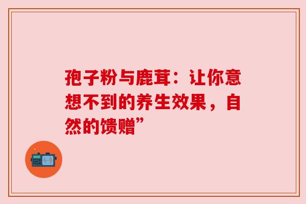 孢子粉与鹿茸：让你意想不到的养生效果，自然的馈赠”