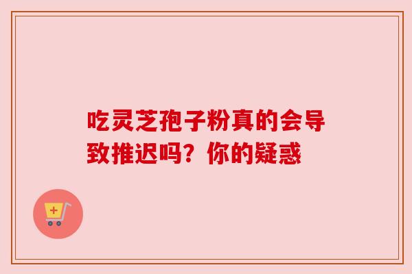 吃灵芝孢子粉真的会导致推迟吗?你的疑惑 吃灵芝孢子粉真的会导致推迟吗?你的疑惑