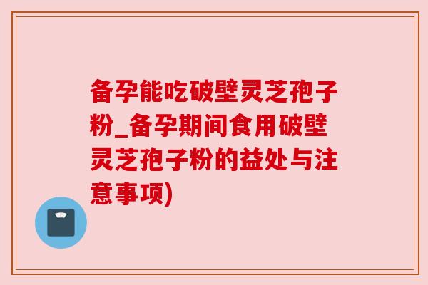 备孕能吃破壁灵芝孢子粉_备孕期间食用破壁灵芝孢子粉的益处与注意事项)