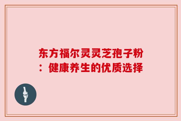 东方福尔灵灵芝孢子粉：健康养生的优质选择