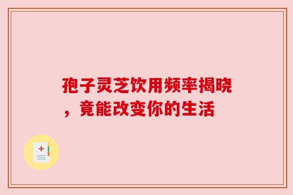 孢子灵芝饮用频率揭晓,竟能改变你的生活 孢子灵芝饮用频率揭晓,竟能改变你的生活