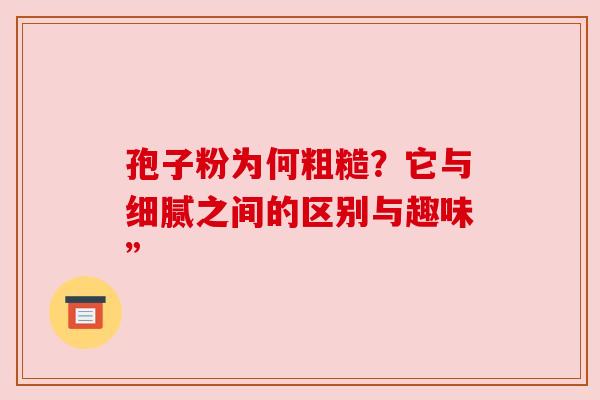 孢子粉为何粗糙?它与细腻之间的区别与趣味” 孢子粉为何粗糙?它与细腻之间的区别与趣味”