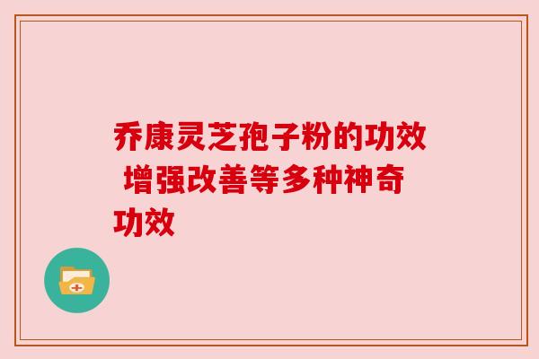 乔康灵芝孢子粉的功效 增强改善等多种神奇功效 乔康灵芝孢子粉的功效 增强改善等多种神奇功效