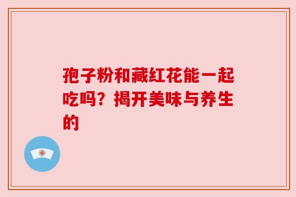 孢子粉和藏红花能一起吃吗?揭开美味与养生的 孢子粉和藏红花能一起吃吗?揭开美味与养生的