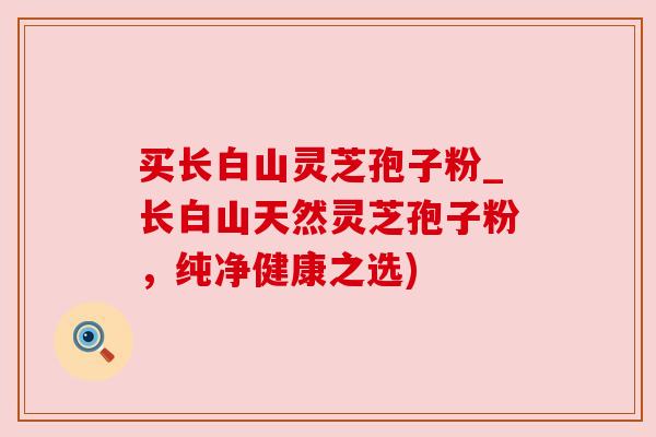买长白山灵芝孢子粉_长白山天然灵芝孢子粉，纯净健康之选)