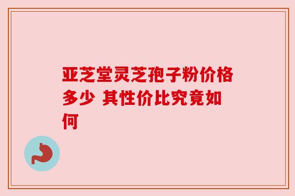 亚芝堂灵芝孢子粉价格多少 其性价比究竟如何