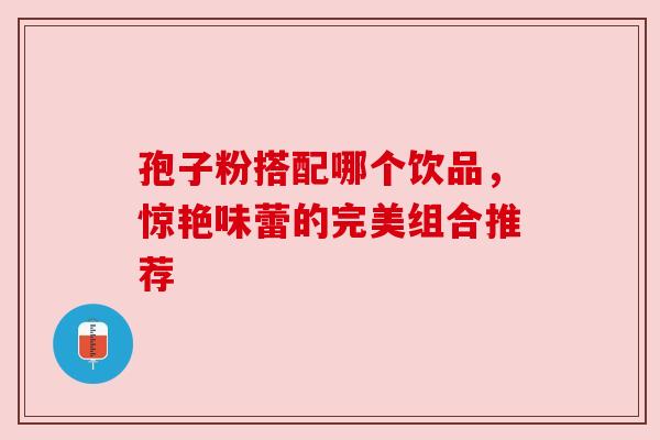孢子粉搭配哪个饮品,惊艳味蕾的完美组合推荐 孢子粉搭配哪个饮品,惊艳味蕾的完美组合推荐