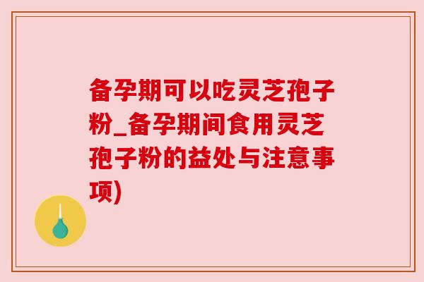 备孕期可以吃灵芝孢子粉_备孕期间食用灵芝孢子粉的益处与注意事项)