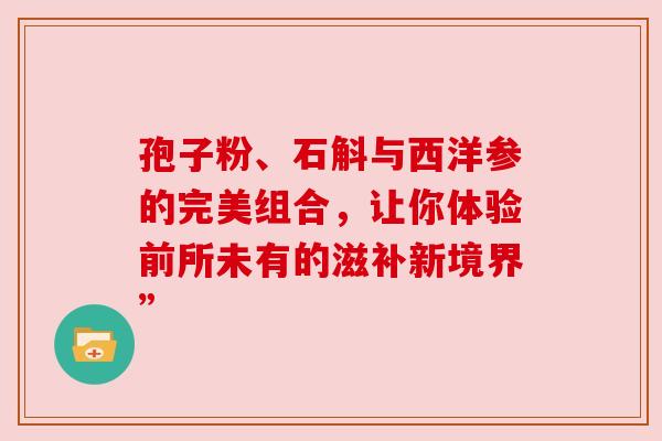 孢子粉、石斛与西洋参的完美组合，让你体验前所未有的滋补新境界”