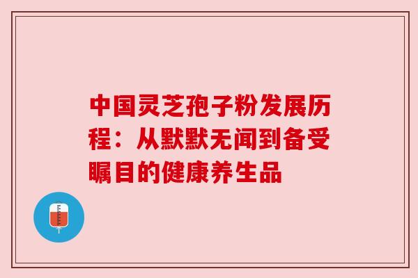 中国灵芝孢子粉发展历程：从默默无闻到备受瞩目的健康养生品