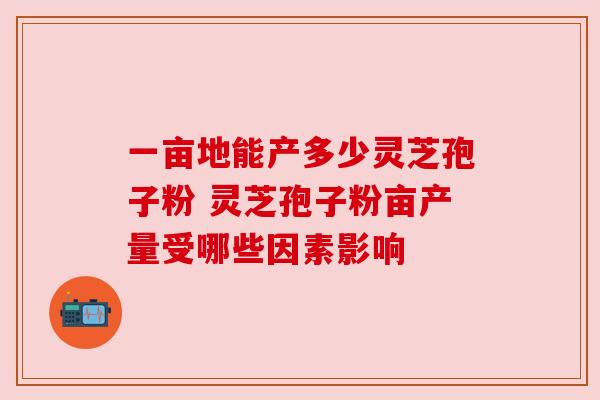 一亩地能产多少灵芝孢子粉 灵芝孢子粉亩产量受哪些因素影响