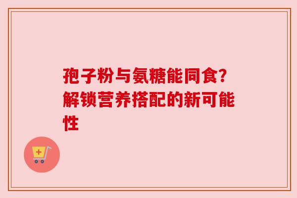 孢子粉与氨糖能同食？解锁营养搭配的新可能性