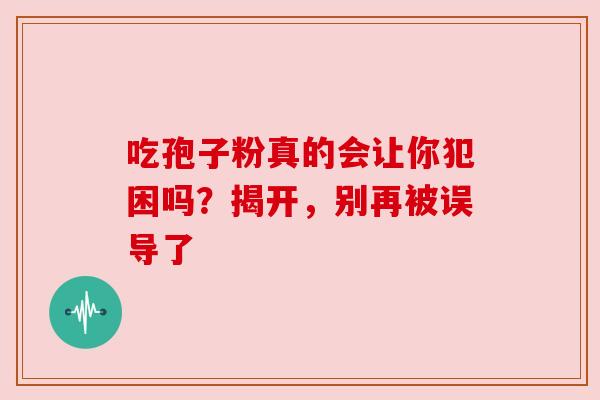 吃孢子粉真的会让你犯困吗?揭开,别再被误导了 吃孢子粉真的会让你犯困吗?揭开,别再被误导了