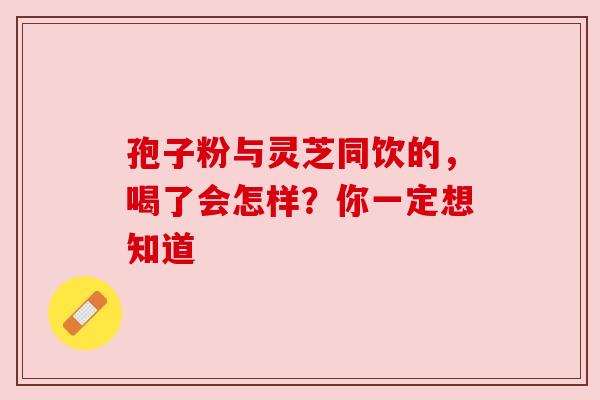 孢子粉与灵芝同饮的,喝了会怎样?你一定想知道 孢子粉与灵芝同饮的,喝了会怎样?你一定想知道