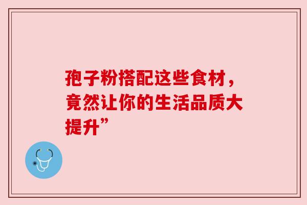 孢子粉搭配这些食材,竟然让你的生活品质大提升” 孢子粉搭配这些食材,竟然让你的生活品质大提升”