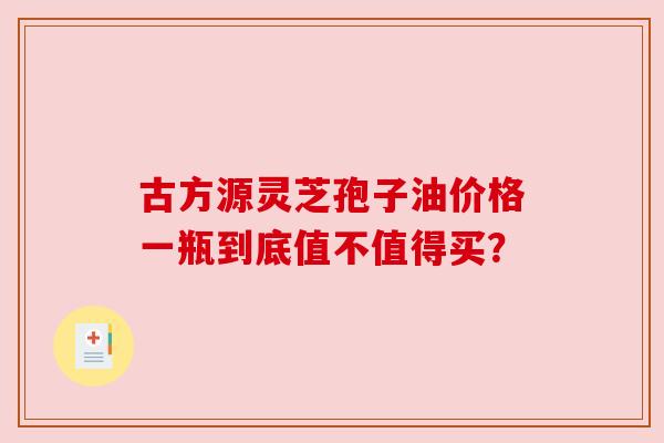 古方源灵芝孢子油价格一瓶到底值不值得买? 古方源灵芝孢子油价格一瓶到底值不值得买?