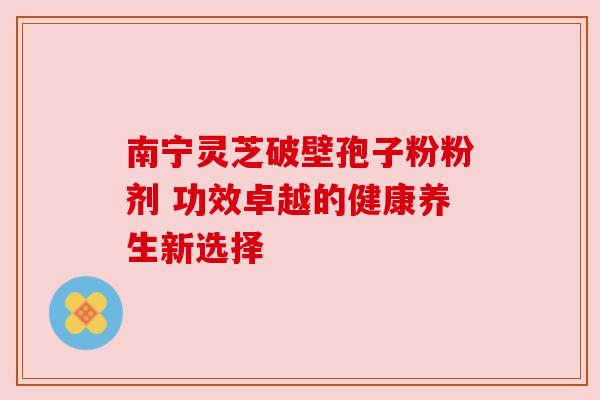 南宁灵芝破壁孢子粉粉剂 功效卓越的健康养生新选择