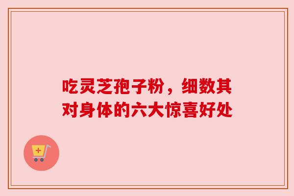 吃灵芝孢子粉，细数其对身体的六大惊喜好处