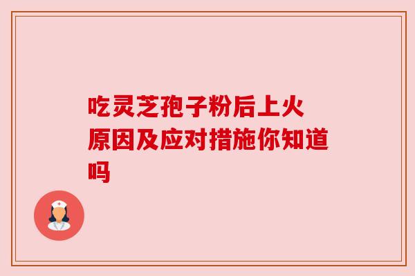吃灵芝孢子粉后上火 原因及应对措施你知道吗 吃灵芝孢子粉后上火 原因及应对措施你知道吗