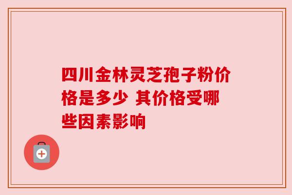 四川金林灵芝孢子粉价格是多少 其价格受哪些因素影响 四川金林灵芝孢子粉价格是多少 其价格受哪些因素影响